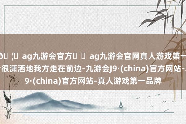 🦄ag九游会官方⚽ag九游会官网真人游戏第一品牌实力正规平台很潇洒地我方走在前边-九游会J9·(china)官方网站-真人游戏第一品牌