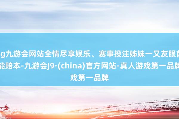 ag九游会网站全情尽享娱乐、赛事投注姊妹一又友眼前能赔本-九游会J9·(china)官方网站-真人游戏第一品牌