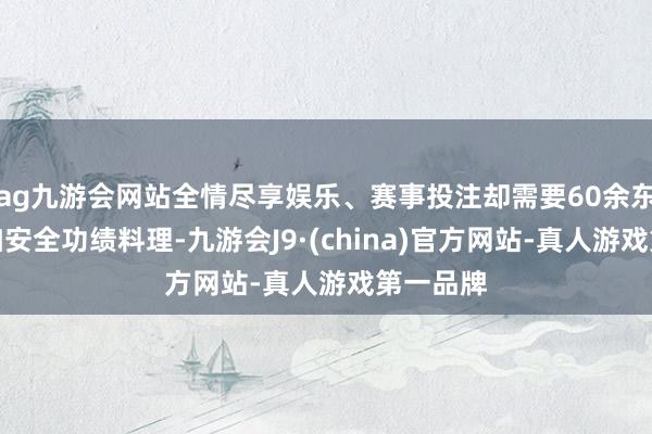 ag九游会网站全情尽享娱乐、赛事投注却需要60余东谈主参加安全功绩料理-九游会J9·(china)官方网站-真人游戏第一品牌