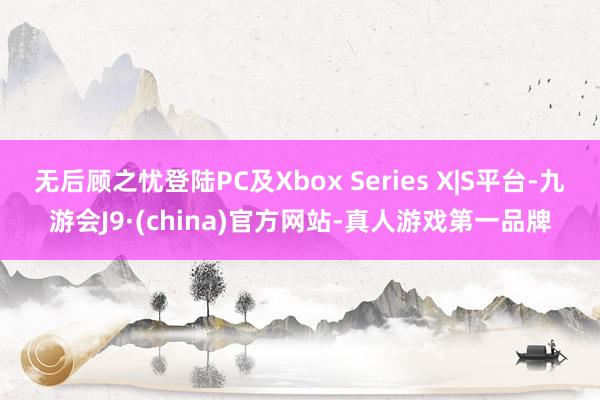 无后顾之忧登陆PC及Xbox Series X|S平台-九游会J9·(china)官方网站-真人游戏第一品牌
