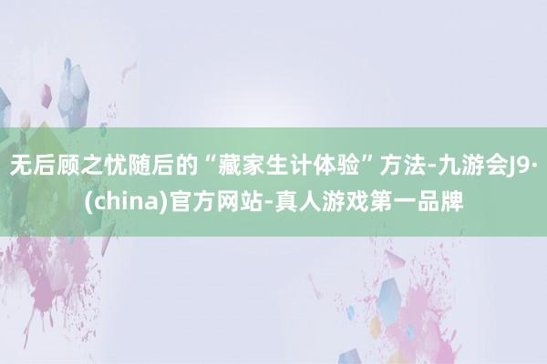 无后顾之忧随后的“藏家生计体验”方法-九游会J9·(china)官方网站-真人游戏第一品牌
