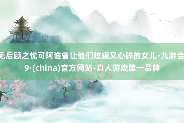 无后顾之忧可阿谁曾让他们炫耀又心碎的女儿-九游会J9·(china)官方网站-真人游戏第一品牌