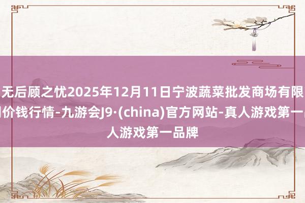 无后顾之忧2025年12月11日宁波蔬菜批发商场有限公司价钱行情-九游会J9·(china)官方网站-真人游戏第一品牌