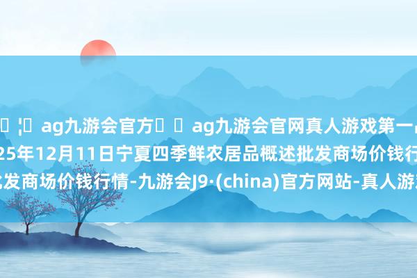 🦄ag九游会官方⚽ag九游会官网真人游戏第一品牌实力正规平台2025年12月11日宁夏四季鲜农居品概述批发商场价钱行情-九游会J9·(china)官方网站-真人游戏第一品牌