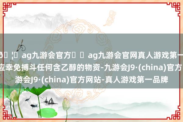 🦄ag九游会官方⚽ag九游会官网真人游戏第一品牌实力正规平台应幸免搏斗任何含乙醇的物资-九游会J9·(china)官方网站-真人游戏第一品牌