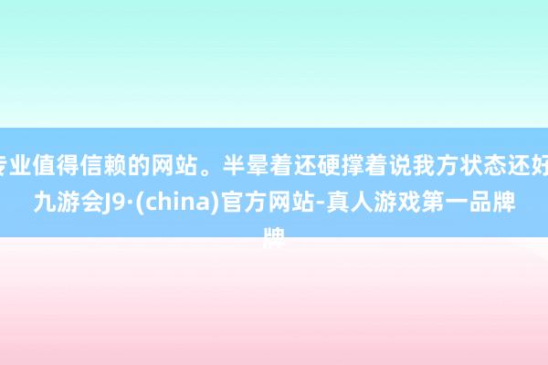 专业值得信赖的网站。半晕着还硬撑着说我方状态还好-九游会J9·(china)官方网站-真人游戏第一品牌