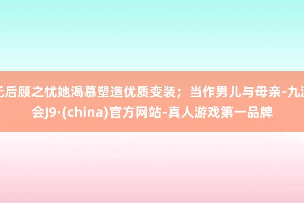 无后顾之忧她渴慕塑造优质变装；当作男儿与母亲-九游会J9·(china)官方网站-真人游戏第一品牌