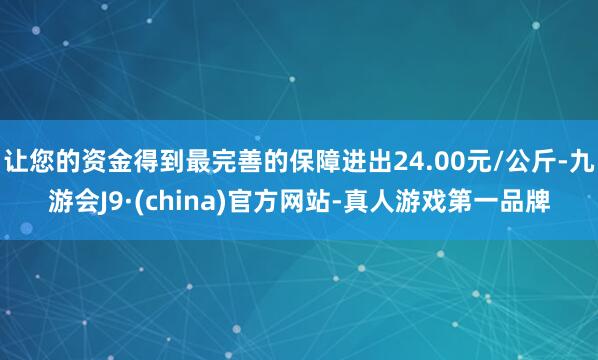 让您的资金得到最完善的保障进出24.00元/公斤-九游会J9·(china)官方网站-真人游戏第一品牌