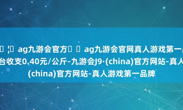 🦄ag九游会官方⚽ag九游会官网真人游戏第一品牌实力正规平台收支0.40元/公斤-九游会J9·(china)官方网站-真人游戏第一品牌