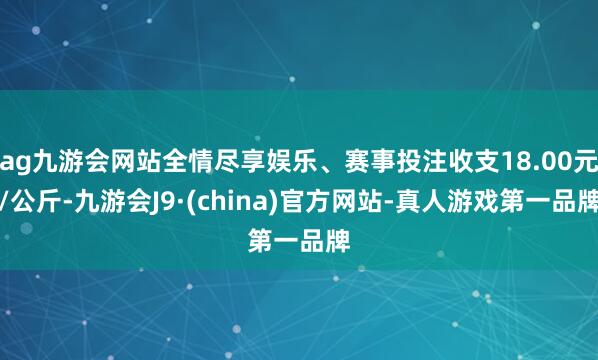 ag九游会网站全情尽享娱乐、赛事投注收支18.00元/公斤-九游会J9·(china)官方网站-真人游戏第一品牌