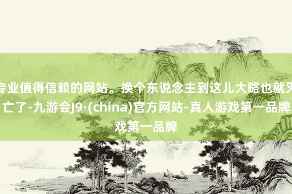 专业值得信赖的网站。换个东说念主到这儿大略也就灭亡了-九游会J9·(china)官方网站-真人游戏第一品牌