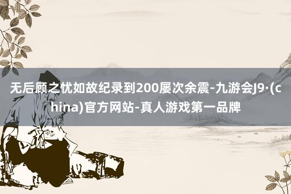 无后顾之忧如故纪录到200屡次余震-九游会J9·(china)官方网站-真人游戏第一品牌