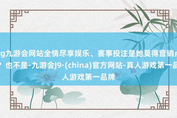 ag九游会网站全情尽享娱乐、赛事投注是她莫得营销点吗?也不是-九游会J9·(china)官方网站-真人游戏第一品牌
