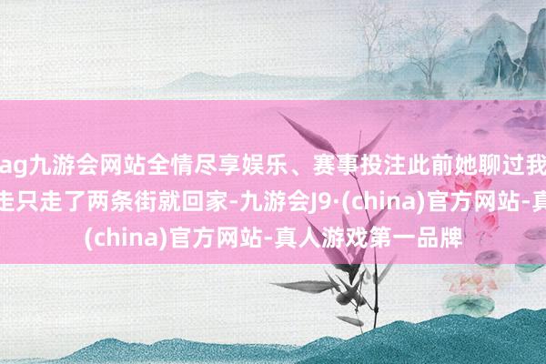 ag九游会网站全情尽享娱乐、赛事投注此前她聊过我方小时辰离家出走只走了两条街就回家-九游会J9·(china)官方网站-真人游戏第一品牌