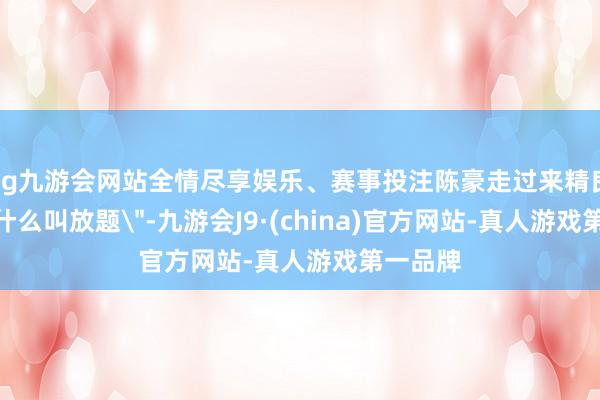 ag九游会网站全情尽享娱乐、赛事投注陈豪走过来精良地问