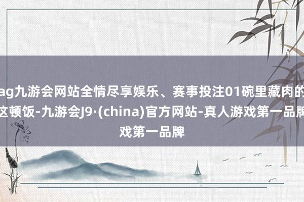 ag九游会网站全情尽享娱乐、赛事投注01碗里藏肉的这顿饭-九游会J9·(china)官方网站-真人游戏第一品牌