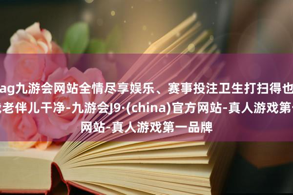 ag九游会网站全情尽享娱乐、赛事投注卫生打扫得也不如我老伴儿干净-九游会J9·(china)官方网站-真人游戏第一品牌