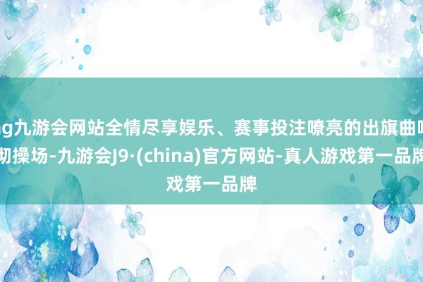 ag九游会网站全情尽享娱乐、赛事投注嘹亮的出旗曲响彻操场-九游会J9·(china)官方网站-真人游戏第一品牌