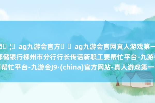 🦄ag九游会官方⚽ag九游会官网真人游戏第一品牌实力正规平台邮储银行柳州市分行行长传话新职工要帮忙平台-九游会J9·(china)官方网站-真人游戏第一品牌