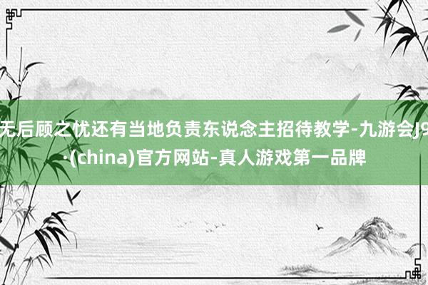无后顾之忧还有当地负责东说念主招待教学-九游会J9·(china)官方网站-真人游戏第一品牌