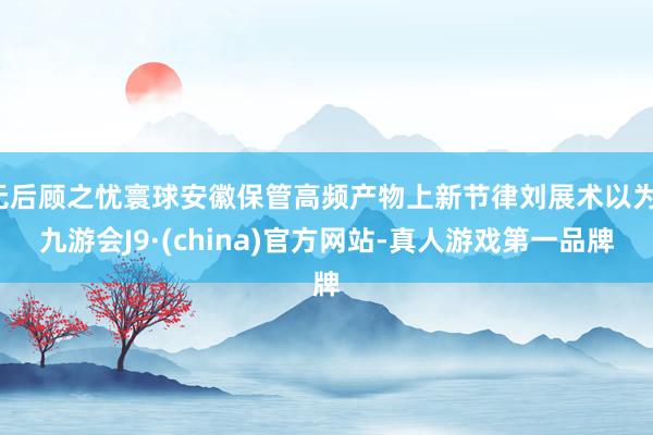 无后顾之忧寰球安徽保管高频产物上新节律刘展术以为-九游会J9·(china)官方网站-真人游戏第一品牌