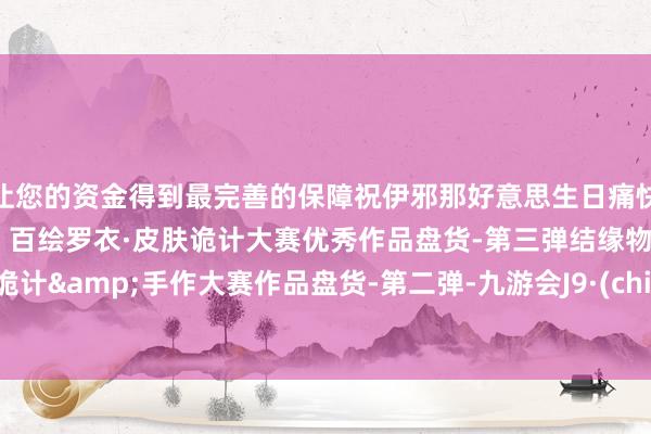 让您的资金得到最完善的保障祝伊邪那好意思生日痛快！赛事截稿倒计时九天！百绘罗衣·皮肤诡计大赛优秀作品盘货-第三弹结缘物华·左近诡计&手作大赛作品盘货-第二弹-九游会J9·(china)官方网站-真人游戏第一品牌
