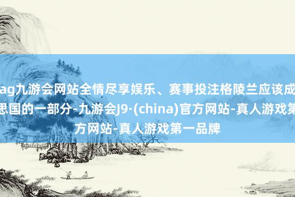 ag九游会网站全情尽享娱乐、赛事投注格陵兰应该成为好意思国的一部分-九游会J9·(china)官方网站-真人游戏第一品牌