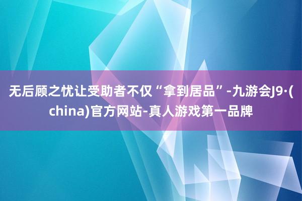 无后顾之忧让受助者不仅“拿到居品”-九游会J9·(china)官方网站-真人游戏第一品牌