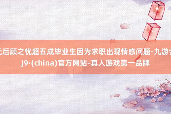 无后顾之忧超五成毕业生因为求职出现情感问题-九游会J9·(china)官方网站-真人游戏第一品牌