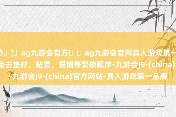 🦄ag九游会官方⚽ag九游会官网真人游戏第一品牌实力正规平台免去垫付、贴票、报销等繁琐顺序-九游会J9·(china)官方网站-真人游戏第一品牌