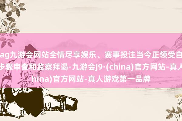 ag九游会网站全情尽享娱乐、赛事投注当今正领受自治区纪委监委步骤审查和监察拜谒-九游会J9·(china)官方网站-真人游戏第一品牌