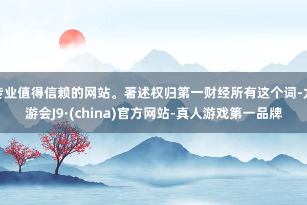 专业值得信赖的网站。著述权归第一财经所有这个词-九游会J9·(china)官方网站-真人游戏第一品牌