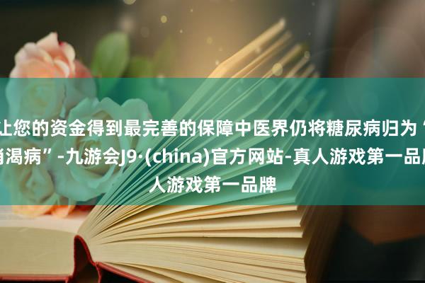 让您的资金得到最完善的保障中医界仍将糖尿病归为“消渴病”-九游会J9·(china)官方网站-真人游戏第一品牌