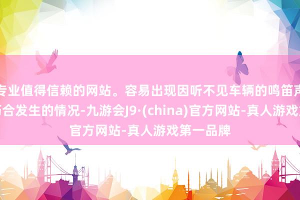 专业值得信赖的网站。容易出现因听不见车辆的鸣笛声而导致巧合发生的情况-九游会J9·(china)官方网站-真人游戏第一品牌