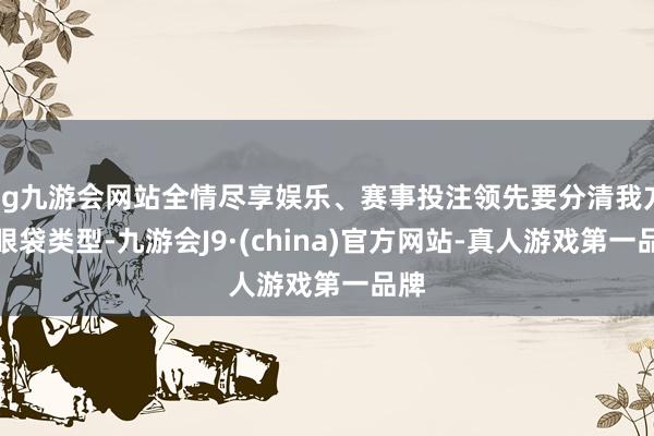 ag九游会网站全情尽享娱乐、赛事投注领先要分清我方的眼袋类型-九游会J9·(china)官方网站-真人游戏第一品牌