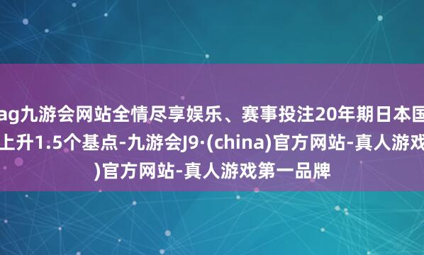ag九游会网站全情尽享娱乐、赛事投注20年期日本国债收益率上升1.5个基点-九游会J9·(china)官方网站-真人游戏第一品牌