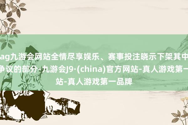 ag九游会网站全情尽享娱乐、赛事投注晓示下架其中引起争议的部分-九游会J9·(china)官方网站-真人游戏第一品牌