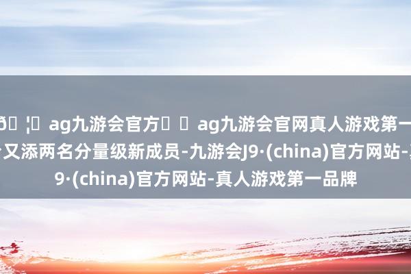 🦄ag九游会官方⚽ag九游会官网真人游戏第一品牌实力正规平台又添两名分量级新成员-九游会J9·(china)官方网站-真人游戏第一品牌
