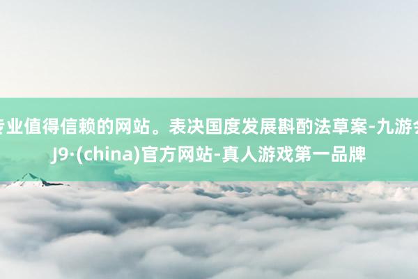 专业值得信赖的网站。表决国度发展斟酌法草案-九游会J9·(china)官方网站-真人游戏第一品牌